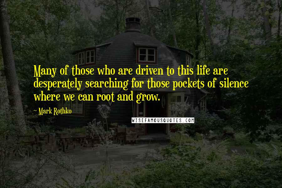 Mark Rothko Quotes: Many of those who are driven to this life are desperately searching for those pockets of silence where we can root and grow.