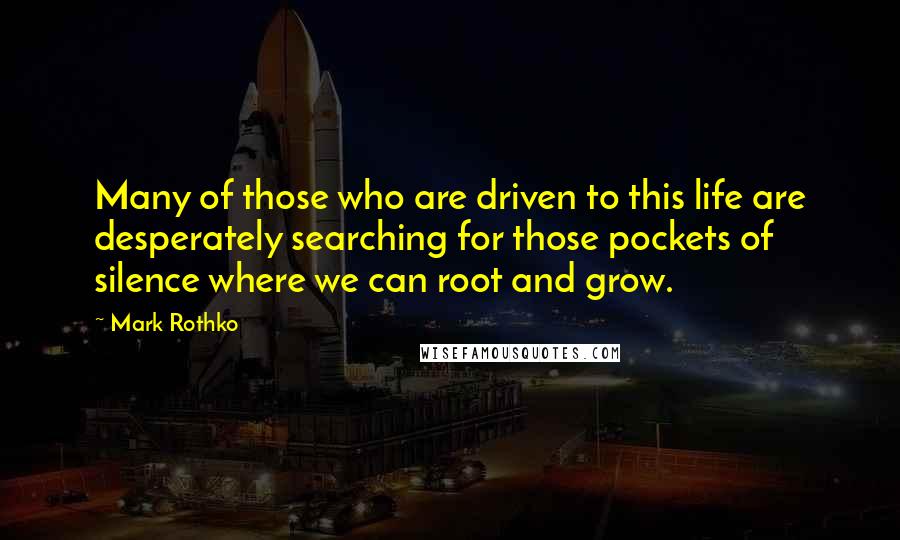 Mark Rothko Quotes: Many of those who are driven to this life are desperately searching for those pockets of silence where we can root and grow.