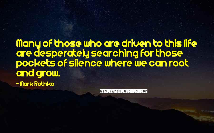 Mark Rothko Quotes: Many of those who are driven to this life are desperately searching for those pockets of silence where we can root and grow.