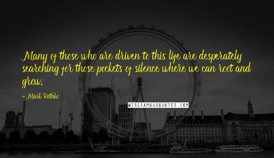 Mark Rothko Quotes: Many of those who are driven to this life are desperately searching for those pockets of silence where we can root and grow.