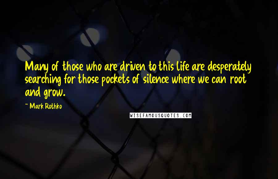 Mark Rothko Quotes: Many of those who are driven to this life are desperately searching for those pockets of silence where we can root and grow.