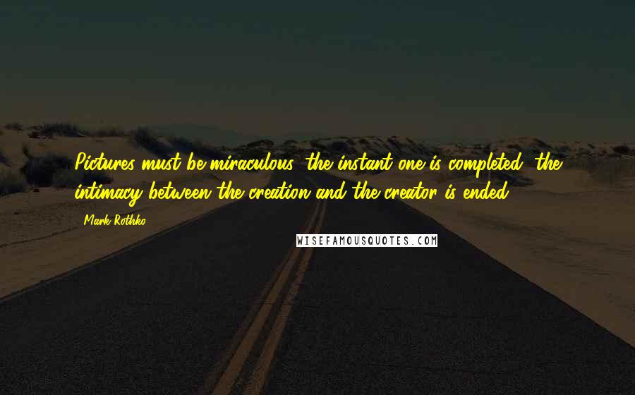 Mark Rothko Quotes: Pictures must be miraculous: the instant one is completed, the intimacy between the creation and the creator is ended.