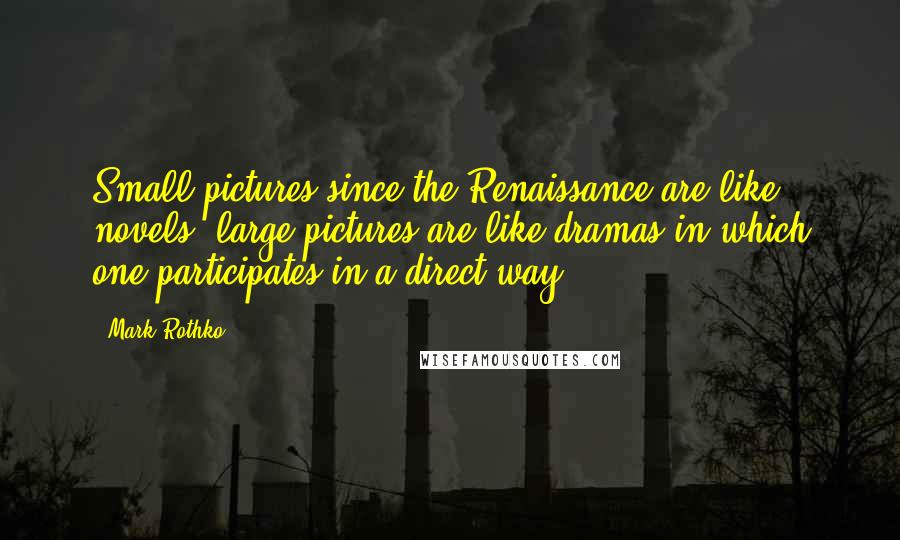 Mark Rothko Quotes: Small pictures since the Renaissance are like novels; large pictures are like dramas in which one participates in a direct way.