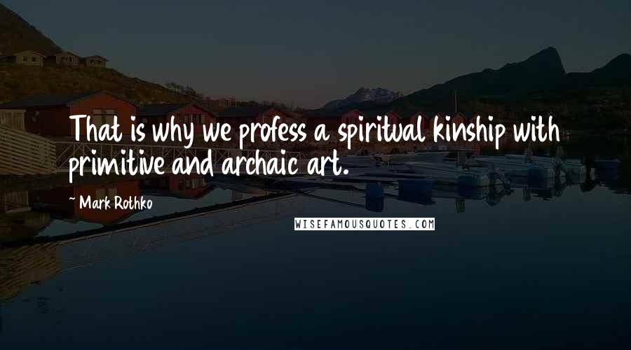 Mark Rothko Quotes: That is why we profess a spiritual kinship with primitive and archaic art.