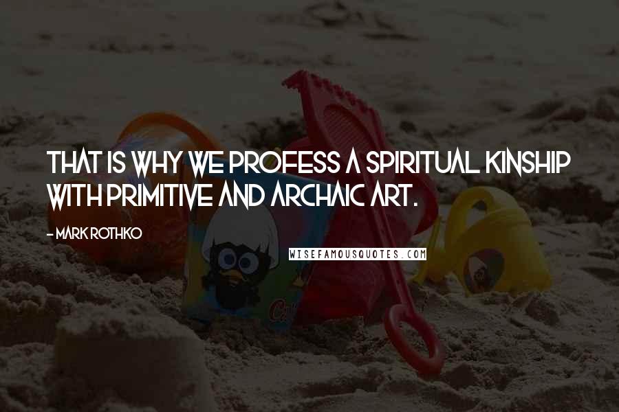 Mark Rothko Quotes: That is why we profess a spiritual kinship with primitive and archaic art.