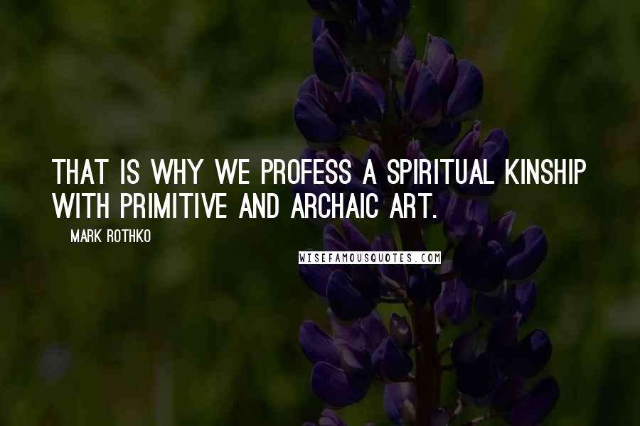 Mark Rothko Quotes: That is why we profess a spiritual kinship with primitive and archaic art.