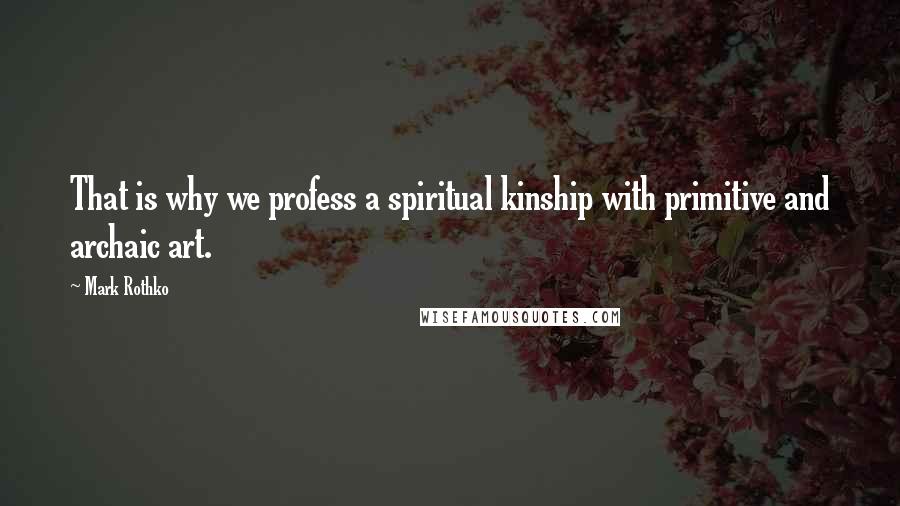 Mark Rothko Quotes: That is why we profess a spiritual kinship with primitive and archaic art.