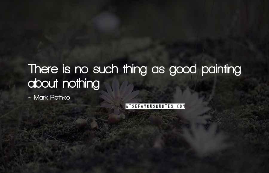 Mark Rothko Quotes: There is no such thing as good painting about nothing.