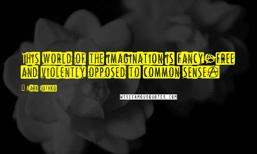 Mark Rothko Quotes: This world of the imagination is fancy-free and violently opposed to common sense.