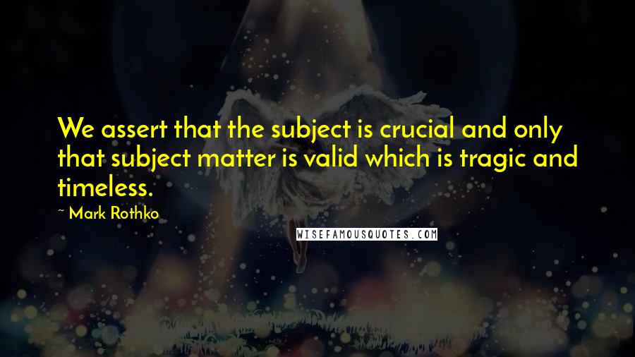 Mark Rothko Quotes: We assert that the subject is crucial and only that subject matter is valid which is tragic and timeless.