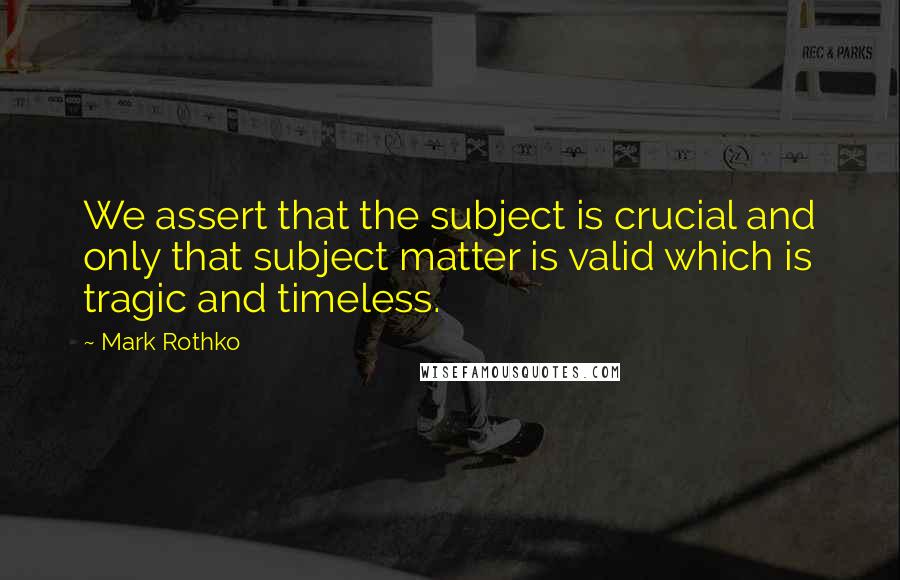 Mark Rothko Quotes: We assert that the subject is crucial and only that subject matter is valid which is tragic and timeless.