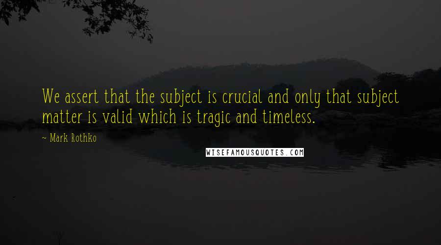 Mark Rothko Quotes: We assert that the subject is crucial and only that subject matter is valid which is tragic and timeless.
