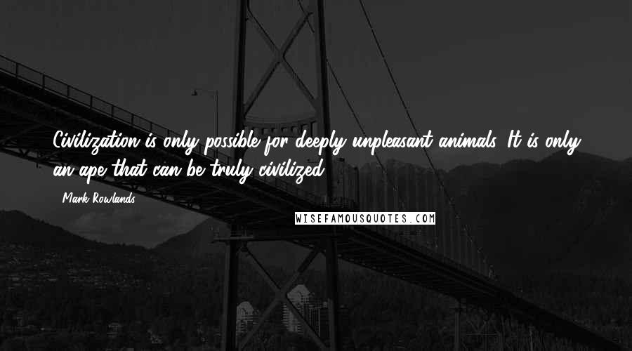 Mark Rowlands Quotes: Civilization is only possible for deeply unpleasant animals. It is only an ape that can be truly civilized.