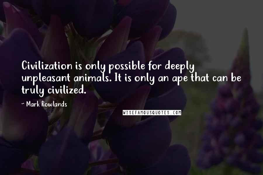 Mark Rowlands Quotes: Civilization is only possible for deeply unpleasant animals. It is only an ape that can be truly civilized.