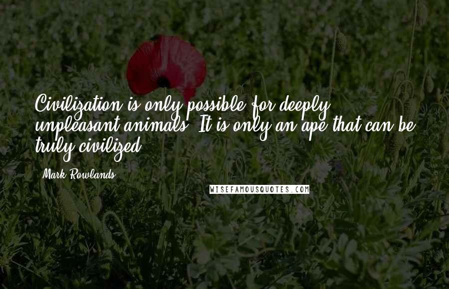 Mark Rowlands Quotes: Civilization is only possible for deeply unpleasant animals. It is only an ape that can be truly civilized.