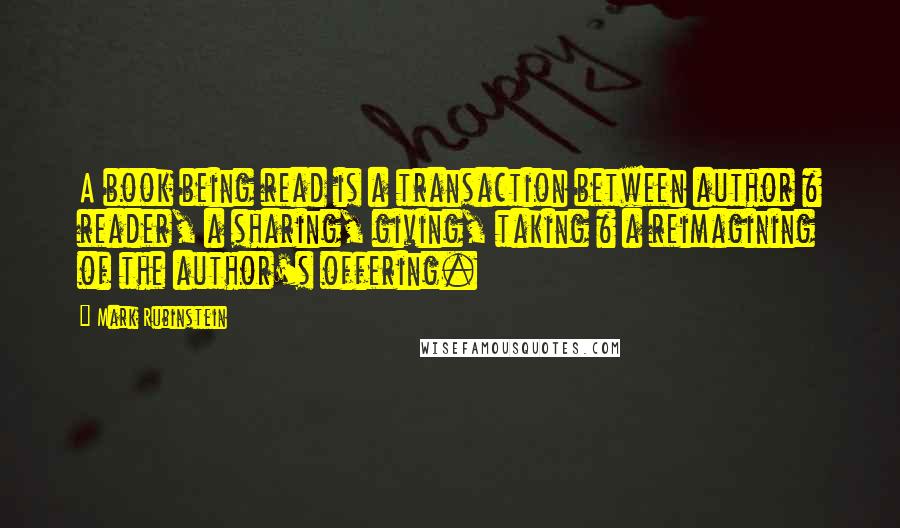 Mark Rubinstein Quotes: A book being read is a transaction between author & reader, a sharing, giving, taking & a reimagining of the author's offering.