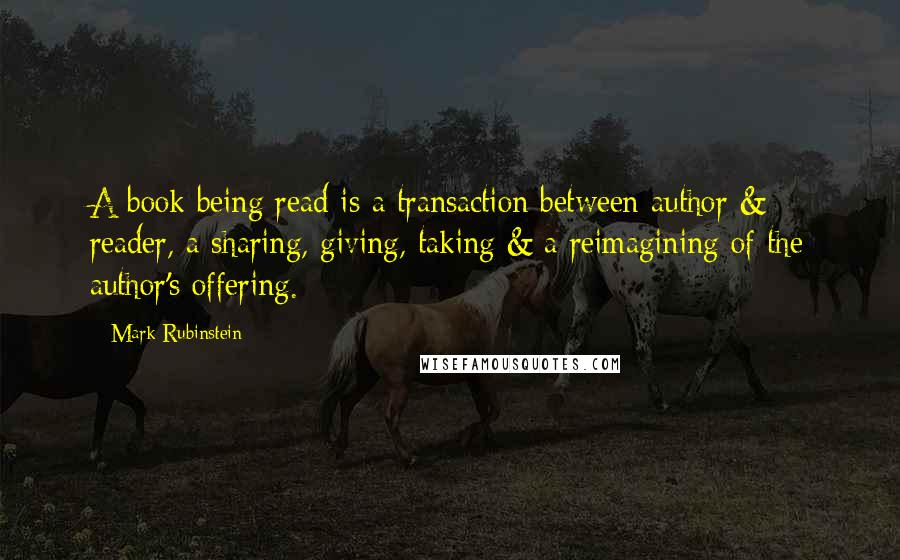 Mark Rubinstein Quotes: A book being read is a transaction between author & reader, a sharing, giving, taking & a reimagining of the author's offering.