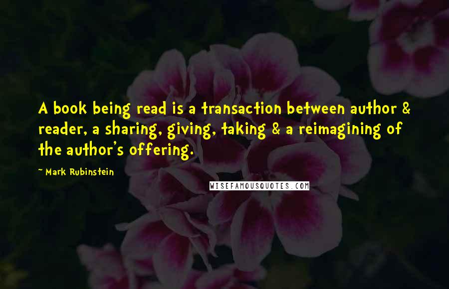 Mark Rubinstein Quotes: A book being read is a transaction between author & reader, a sharing, giving, taking & a reimagining of the author's offering.