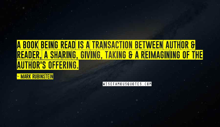 Mark Rubinstein Quotes: A book being read is a transaction between author & reader, a sharing, giving, taking & a reimagining of the author's offering.