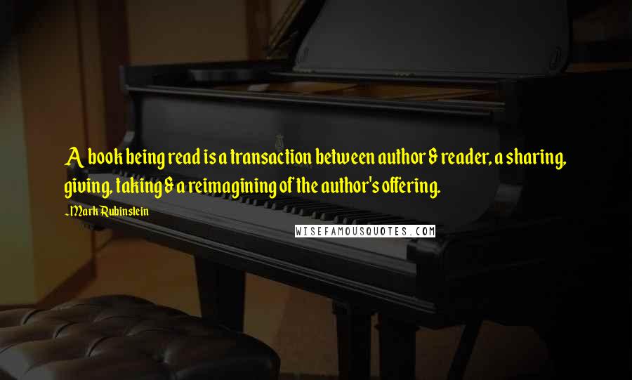 Mark Rubinstein Quotes: A book being read is a transaction between author & reader, a sharing, giving, taking & a reimagining of the author's offering.