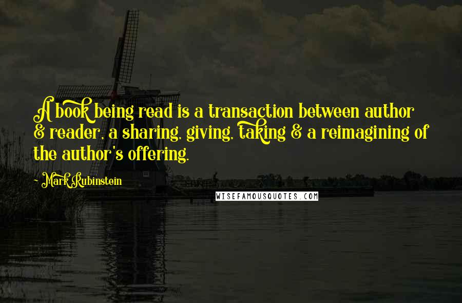 Mark Rubinstein Quotes: A book being read is a transaction between author & reader, a sharing, giving, taking & a reimagining of the author's offering.