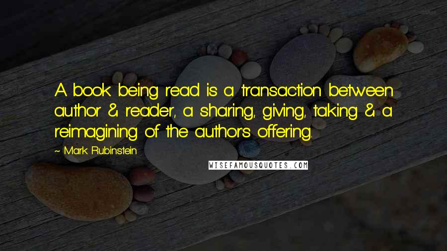 Mark Rubinstein Quotes: A book being read is a transaction between author & reader, a sharing, giving, taking & a reimagining of the author's offering.