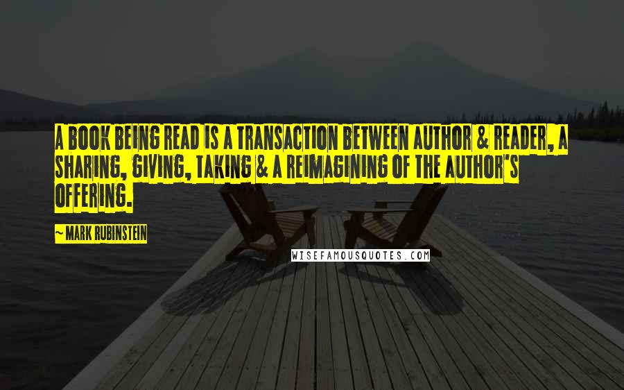 Mark Rubinstein Quotes: A book being read is a transaction between author & reader, a sharing, giving, taking & a reimagining of the author's offering.