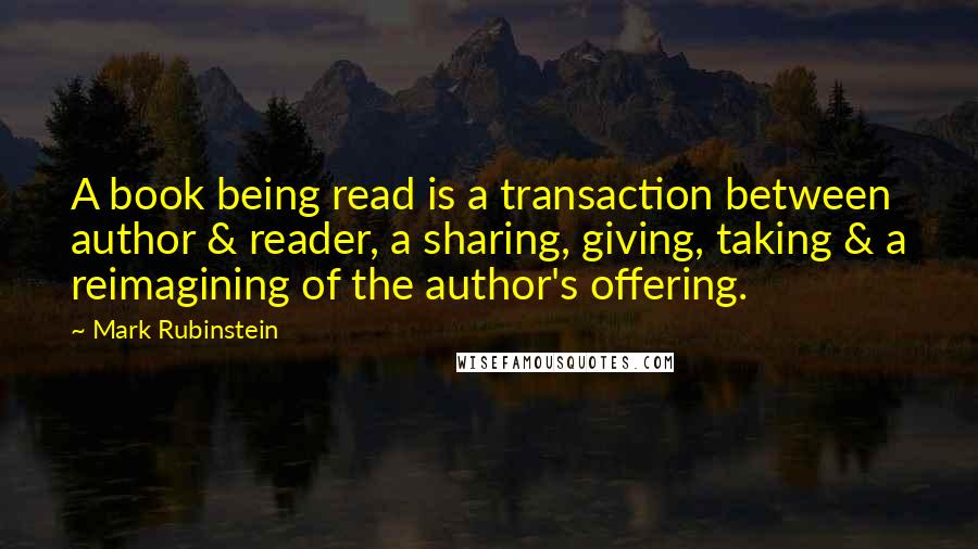 Mark Rubinstein Quotes: A book being read is a transaction between author & reader, a sharing, giving, taking & a reimagining of the author's offering.