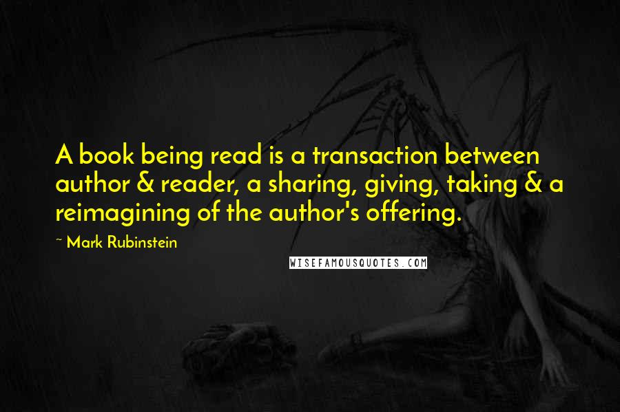 Mark Rubinstein Quotes: A book being read is a transaction between author & reader, a sharing, giving, taking & a reimagining of the author's offering.