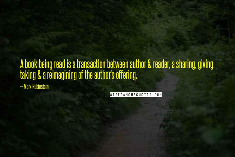 Mark Rubinstein Quotes: A book being read is a transaction between author & reader, a sharing, giving, taking & a reimagining of the author's offering.