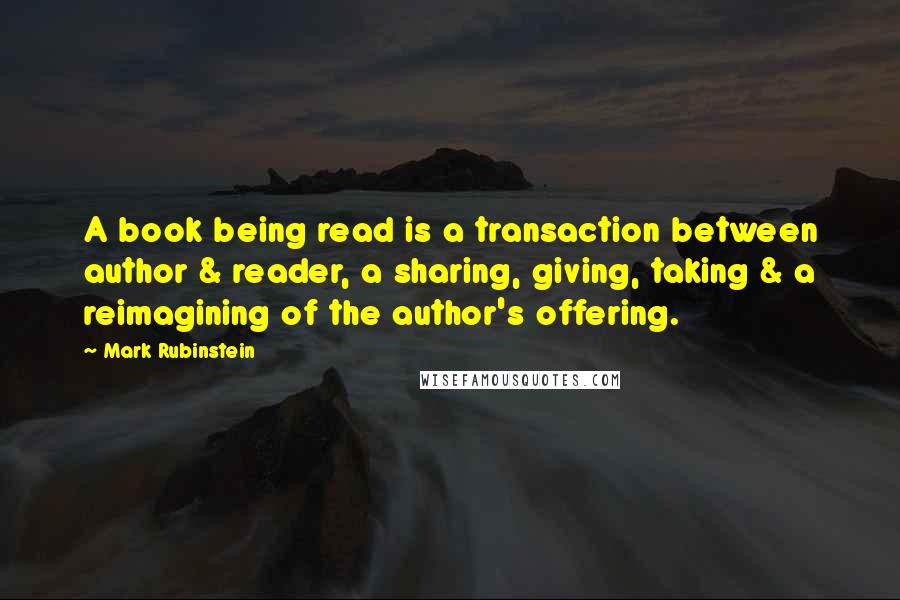 Mark Rubinstein Quotes: A book being read is a transaction between author & reader, a sharing, giving, taking & a reimagining of the author's offering.