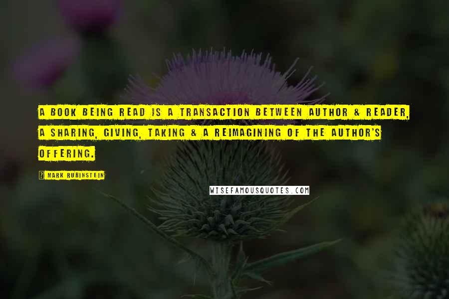 Mark Rubinstein Quotes: A book being read is a transaction between author & reader, a sharing, giving, taking & a reimagining of the author's offering.