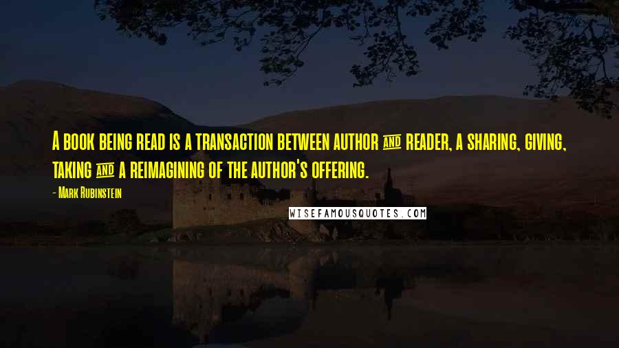 Mark Rubinstein Quotes: A book being read is a transaction between author & reader, a sharing, giving, taking & a reimagining of the author's offering.