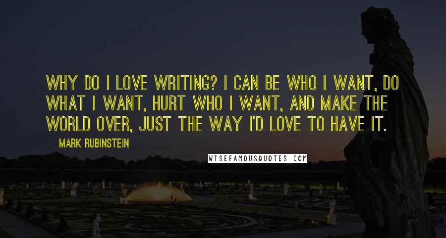 Mark Rubinstein Quotes: Why do I love writing? I can be who I want, do what I want, hurt who I want, and make the world over, just the way I'd love to have it.