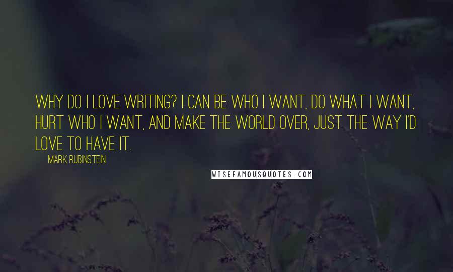 Mark Rubinstein Quotes: Why do I love writing? I can be who I want, do what I want, hurt who I want, and make the world over, just the way I'd love to have it.