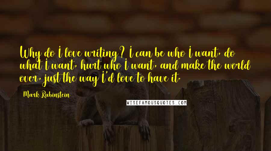 Mark Rubinstein Quotes: Why do I love writing? I can be who I want, do what I want, hurt who I want, and make the world over, just the way I'd love to have it.