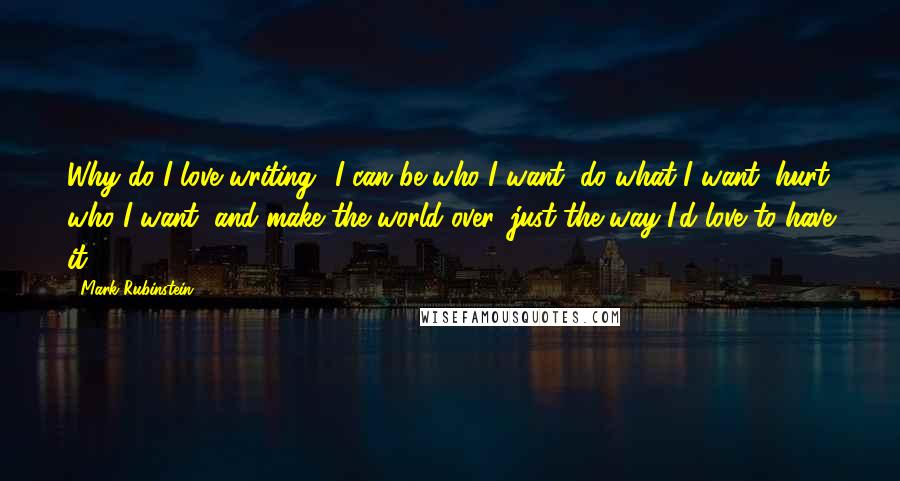 Mark Rubinstein Quotes: Why do I love writing? I can be who I want, do what I want, hurt who I want, and make the world over, just the way I'd love to have it.