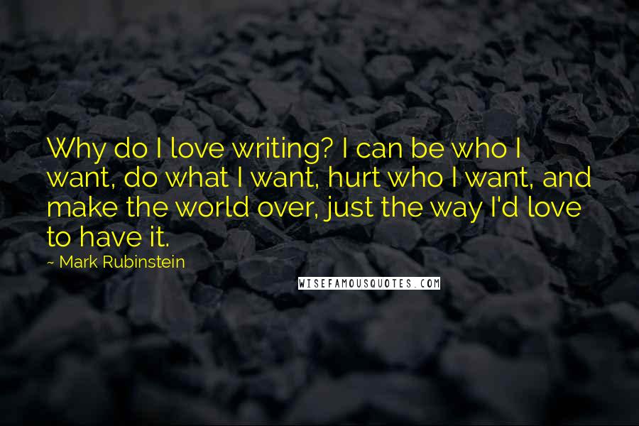 Mark Rubinstein Quotes: Why do I love writing? I can be who I want, do what I want, hurt who I want, and make the world over, just the way I'd love to have it.