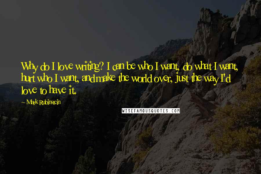 Mark Rubinstein Quotes: Why do I love writing? I can be who I want, do what I want, hurt who I want, and make the world over, just the way I'd love to have it.