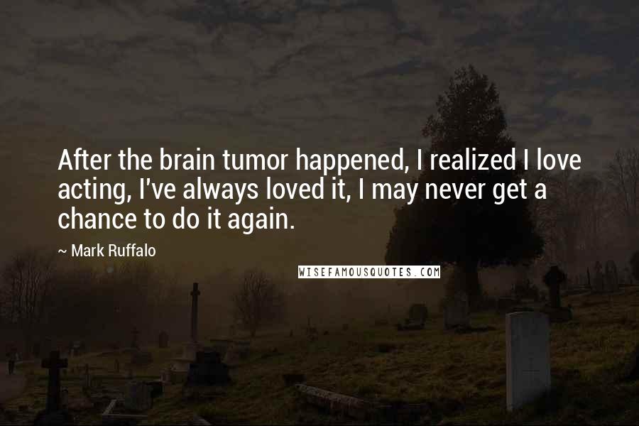 Mark Ruffalo Quotes: After the brain tumor happened, I realized I love acting, I've always loved it, I may never get a chance to do it again.