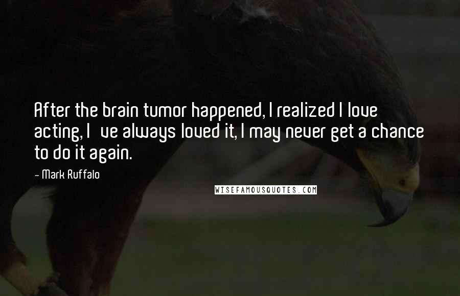 Mark Ruffalo Quotes: After the brain tumor happened, I realized I love acting, I've always loved it, I may never get a chance to do it again.