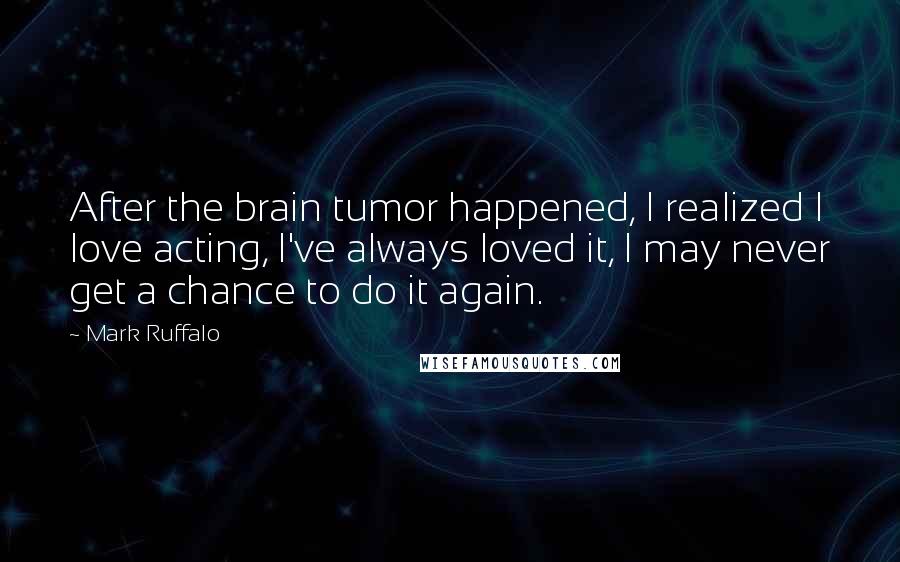 Mark Ruffalo Quotes: After the brain tumor happened, I realized I love acting, I've always loved it, I may never get a chance to do it again.