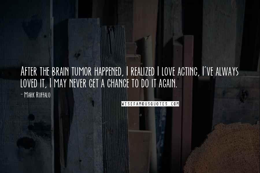 Mark Ruffalo Quotes: After the brain tumor happened, I realized I love acting, I've always loved it, I may never get a chance to do it again.