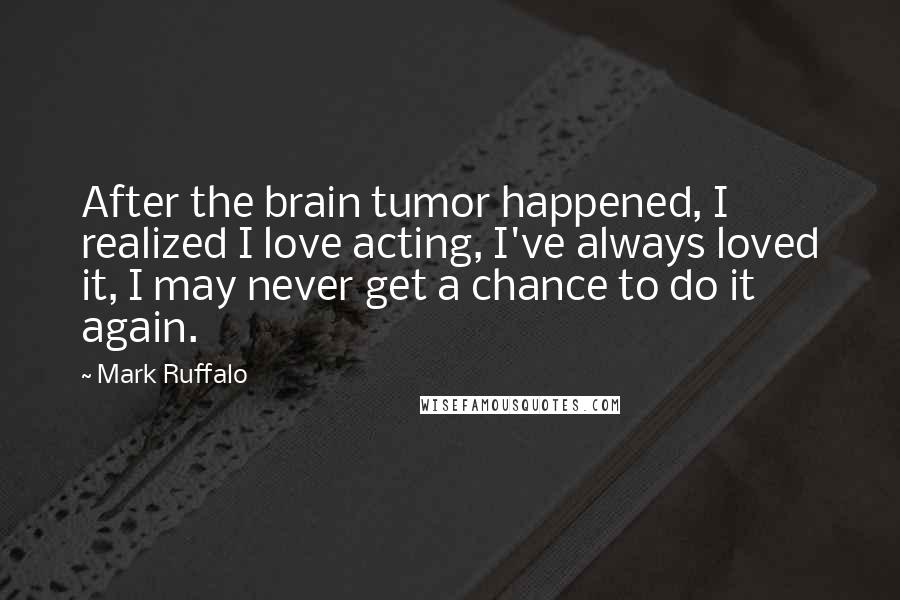 Mark Ruffalo Quotes: After the brain tumor happened, I realized I love acting, I've always loved it, I may never get a chance to do it again.