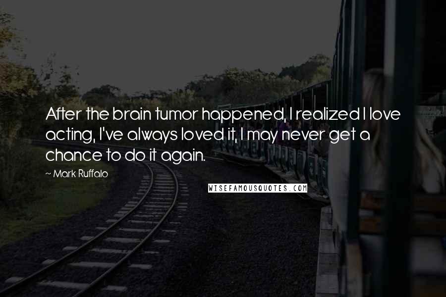 Mark Ruffalo Quotes: After the brain tumor happened, I realized I love acting, I've always loved it, I may never get a chance to do it again.