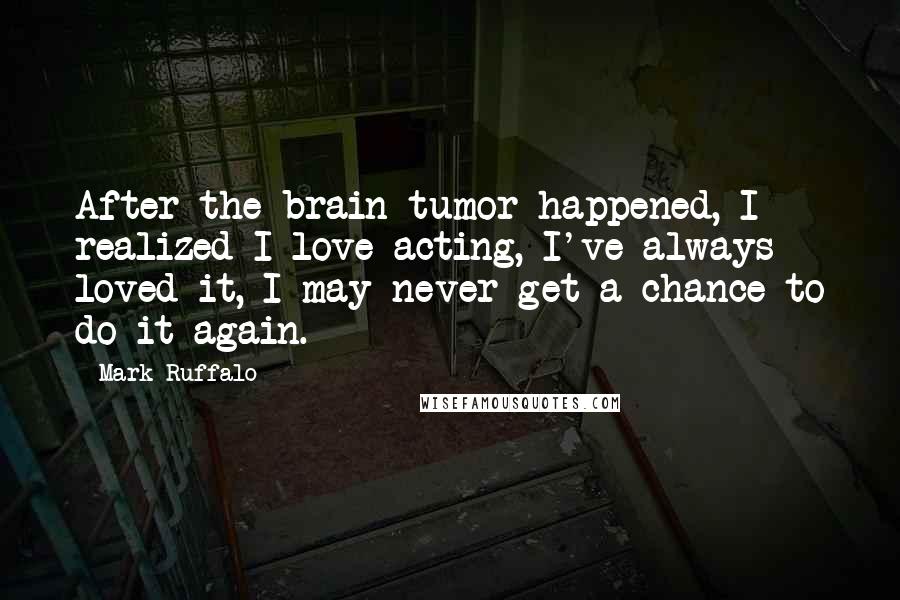 Mark Ruffalo Quotes: After the brain tumor happened, I realized I love acting, I've always loved it, I may never get a chance to do it again.