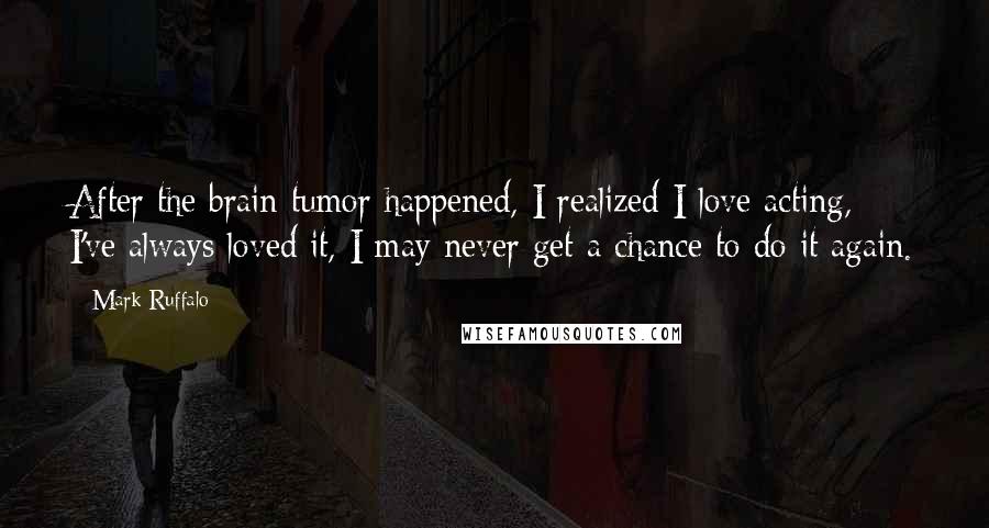 Mark Ruffalo Quotes: After the brain tumor happened, I realized I love acting, I've always loved it, I may never get a chance to do it again.