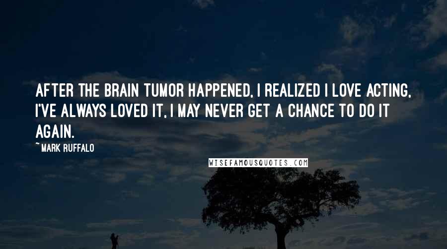 Mark Ruffalo Quotes: After the brain tumor happened, I realized I love acting, I've always loved it, I may never get a chance to do it again.