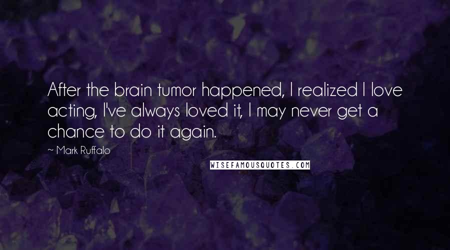Mark Ruffalo Quotes: After the brain tumor happened, I realized I love acting, I've always loved it, I may never get a chance to do it again.