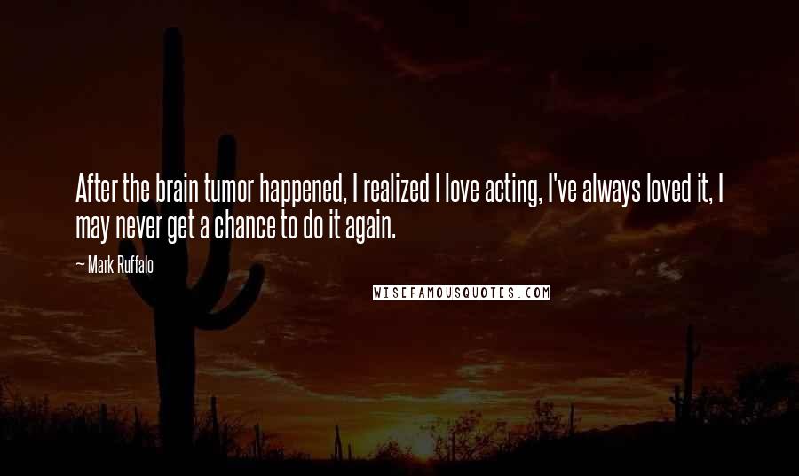 Mark Ruffalo Quotes: After the brain tumor happened, I realized I love acting, I've always loved it, I may never get a chance to do it again.